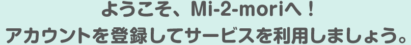 ようこそ、Mi-2-moriへ！アカウントを登録してサービスを利用しましょう。